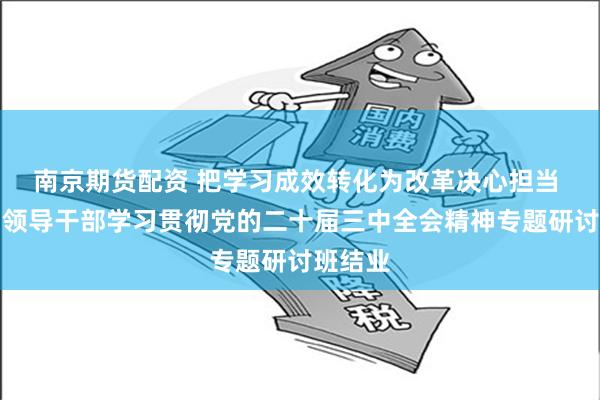 南京期货配资 把学习成效转化为改革决心担当 第一期领导干部学习贯彻党的二十届三中全会精神专题研讨班结业