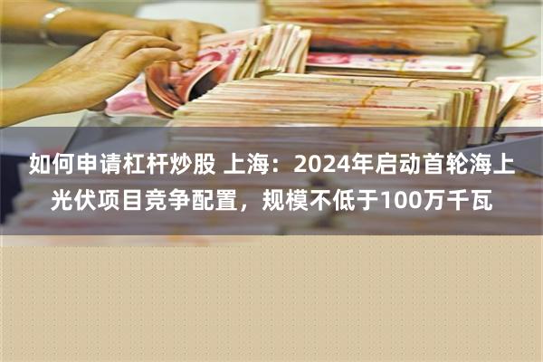 如何申请杠杆炒股 上海：2024年启动首轮海上光伏项目竞争配置，规模不低于100万千瓦