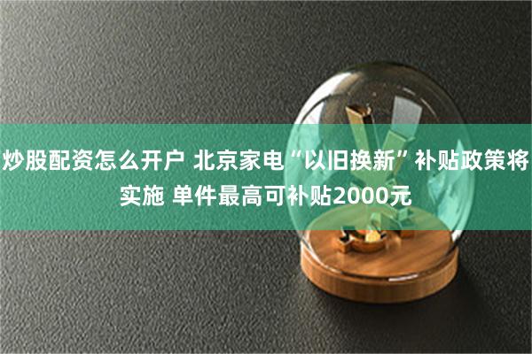 炒股配资怎么开户 北京家电“以旧换新”补贴政策将实施 单件最高可补贴2000元