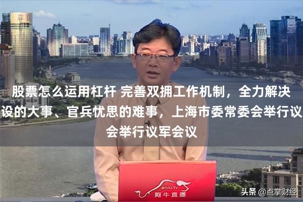 股票怎么运用杠杆 完善双拥工作机制，全力解决部队建设的大事、官兵忧思的难事，上海市委常委会举行议军会议