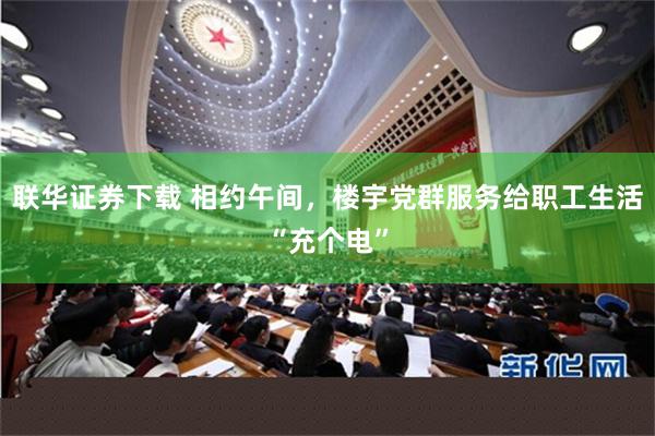 联华证券下载 相约午间，楼宇党群服务给职工生活“充个电”