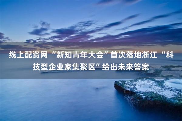 线上配资网 “新知青年大会”首次落地浙江 “科技型企业家集聚区”给出未来答案