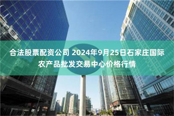 合法股票配资公司 2024年9月25日石家庄国际农产品批发交易中心价格行情