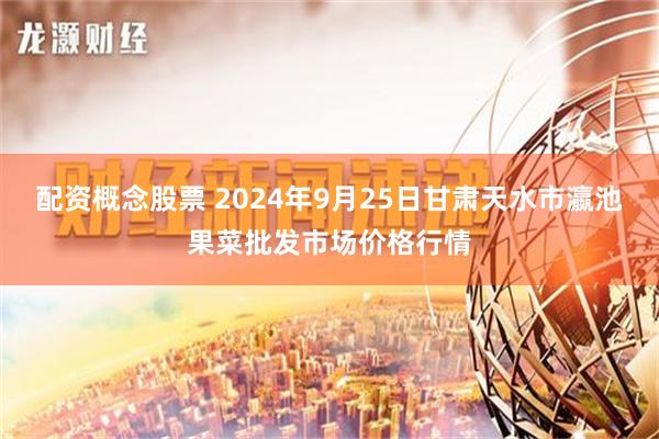 配资概念股票 2024年9月25日甘肃天水市瀛池果菜批发市场价格行情