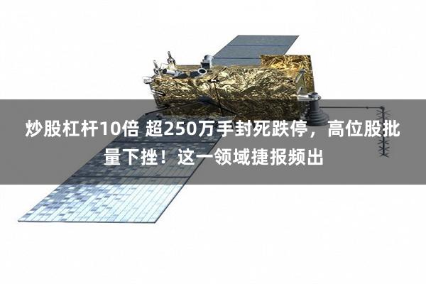 炒股杠杆10倍 超250万手封死跌停，高位股批量下挫！这一领域捷报频出