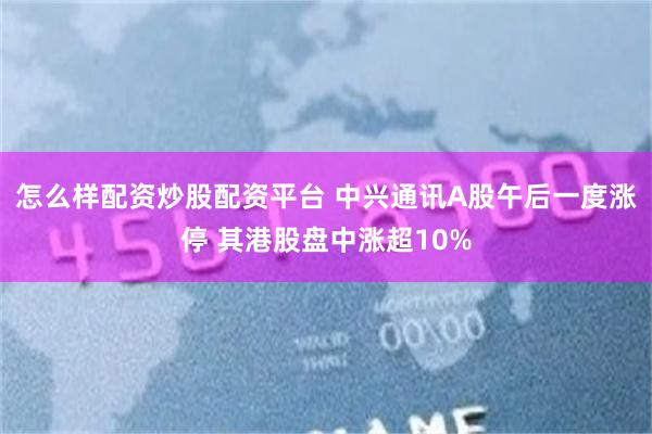 怎么样配资炒股配资平台 中兴通讯A股午后一度涨停 其港股盘中涨超10%