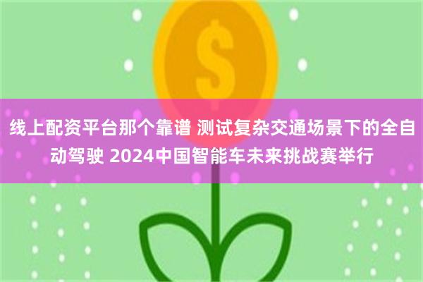 线上配资平台那个靠谱 测试复杂交通场景下的全自动驾驶 2024中国智能车未来挑战赛举行