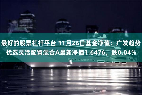 最好的股票杠杆平台 11月26日基金净值：广发趋势优选灵活配置混合A最新净值1.6476，跌0.04%