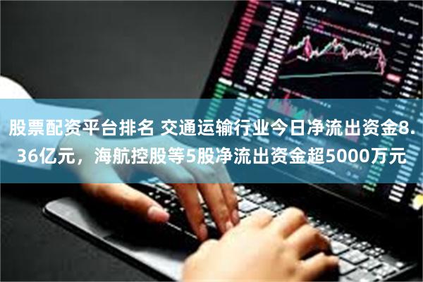 股票配资平台排名 交通运输行业今日净流出资金8.36亿元，海航控股等5股净流出资金超5000万元