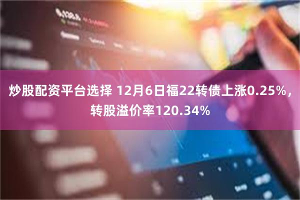 炒股配资平台选择 12月6日福22转债上涨0.25%，转股溢价率120.34%