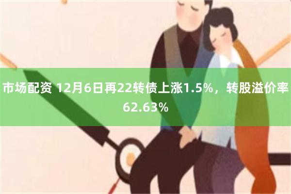 市场配资 12月6日再22转债上涨1.5%，转股溢价率62.63%