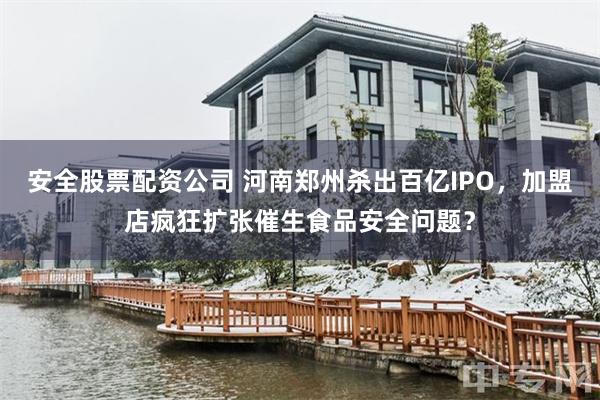 安全股票配资公司 河南郑州杀出百亿IPO，加盟店疯狂扩张催生食品安全问题？