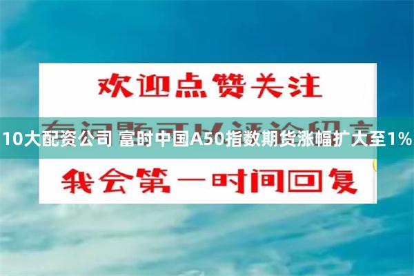 10大配资公司 富时中国A50指数期货涨幅扩大至1%