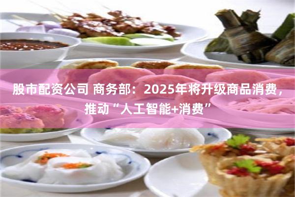 股市配资公司 商务部：2025年将升级商品消费，推动“人工智能+消费”