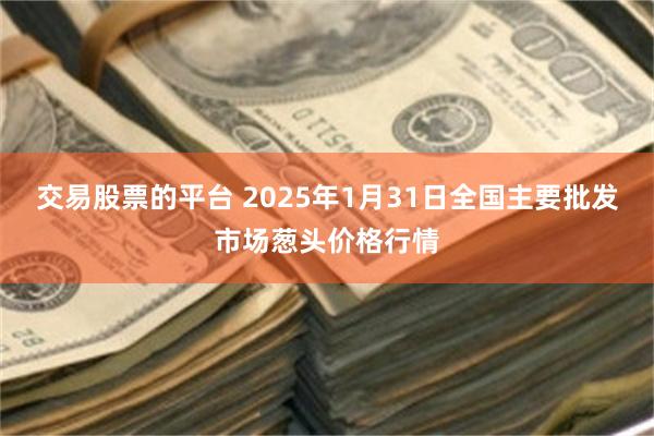 交易股票的平台 2025年1月31日全国主要批发市场葱头价格行情