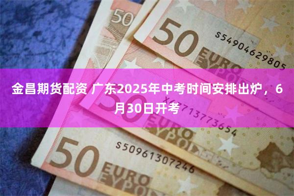 金昌期货配资 广东2025年中考时间安排出炉，6月30日开考