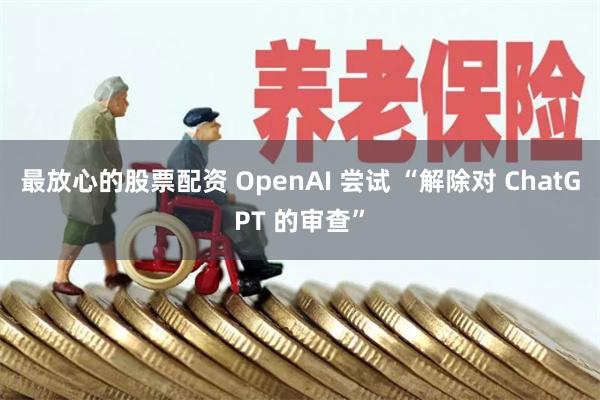 最放心的股票配资 OpenAI 尝试 “解除对 ChatGPT 的审查”