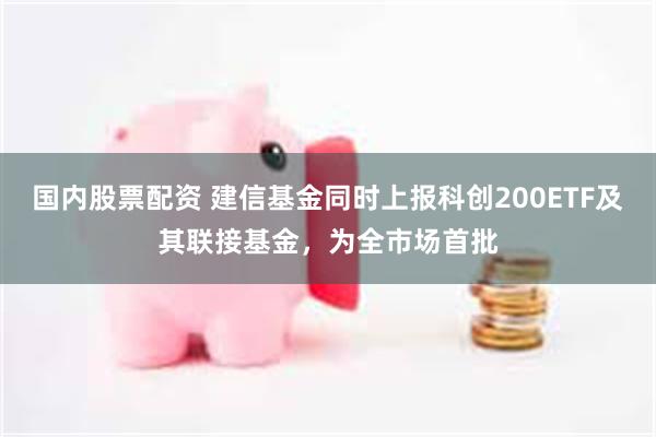 国内股票配资 建信基金同时上报科创200ETF及其联接基金，为全市场首批