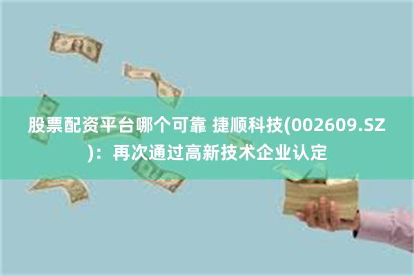 股票配资平台哪个可靠 捷顺科技(002609.SZ)：再次通过高新技术企业认定