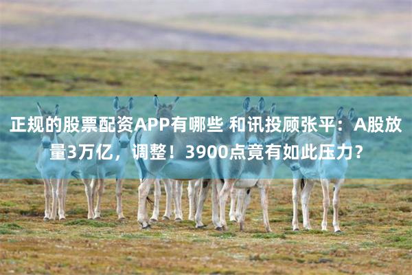 正规的股票配资APP有哪些 和讯投顾张平：A股放量3万亿，调整！3900点竟有如此压力？