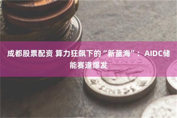 成都股票配资 算力狂飙下的“新蓝海”：AIDC储能赛道爆发