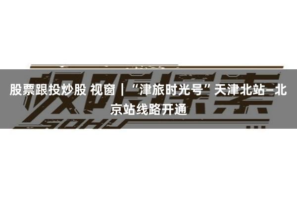 股票跟投炒股 视窗｜“津旅时光号”天津北站—北京站线路开通