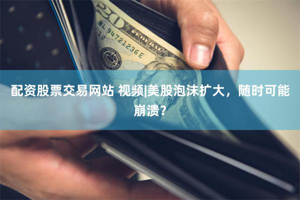配资股票交易网站 视频|美股泡沫扩大，随时可能崩溃？